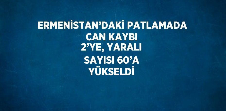 ERMENİSTAN’DAKİ PATLAMADA CAN KAYBI 2’YE, YARALI SAYISI 60’A YÜKSELDİ