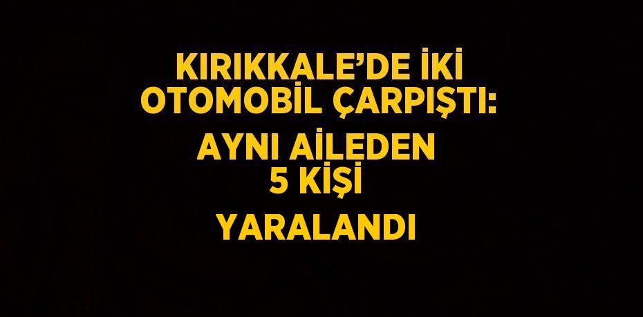 KIRIKKALE’DE İKİ OTOMOBİL ÇARPIŞTI: AYNI AİLEDEN 5 KİŞİ YARALANDI