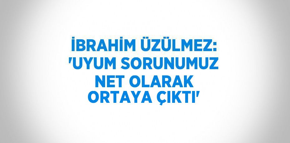 İBRAHİM ÜZÜLMEZ: 'UYUM SORUNUMUZ NET OLARAK ORTAYA ÇIKTI'