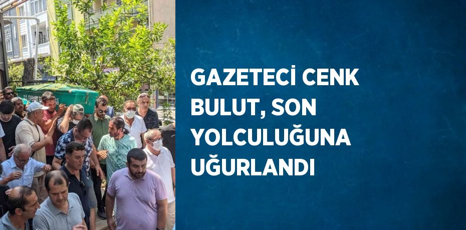 GAZETECİ CENK BULUT, SON YOLCULUĞUNA UĞURLANDI