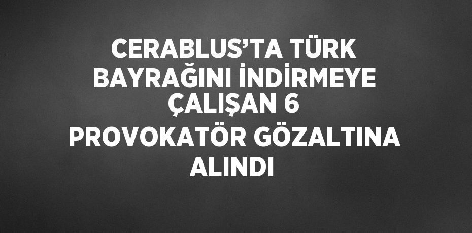 CERABLUS’TA TÜRK BAYRAĞINI İNDİRMEYE ÇALIŞAN 6 PROVOKATÖR GÖZALTINA ALINDI