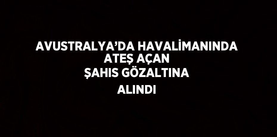 AVUSTRALYA’DA HAVALİMANINDA ATEŞ AÇAN ŞAHIS GÖZALTINA ALINDI