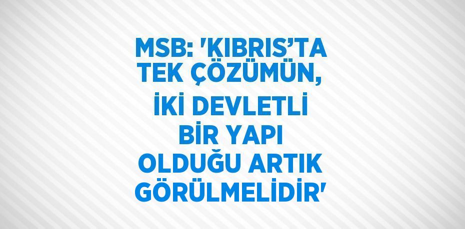 MSB: 'KIBRIS’TA TEK ÇÖZÜMÜN, İKİ DEVLETLİ BİR YAPI OLDUĞU ARTIK GÖRÜLMELİDİR'