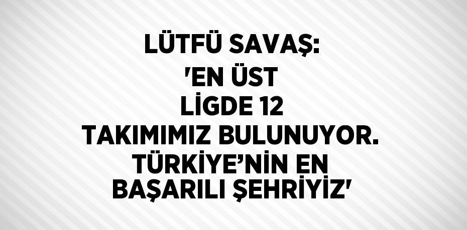 LÜTFÜ SAVAŞ: 'EN ÜST LİGDE 12 TAKIMIMIZ BULUNUYOR. TÜRKİYE’NİN EN BAŞARILI ŞEHRİYİZ'