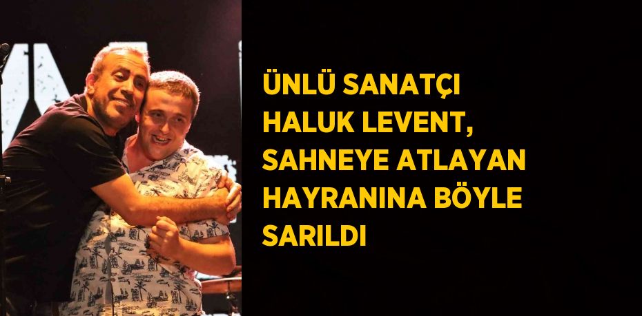 ÜNLÜ SANATÇI HALUK LEVENT, SAHNEYE ATLAYAN HAYRANINA BÖYLE SARILDI