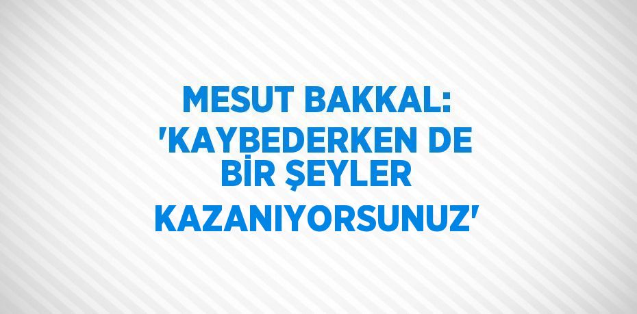 MESUT BAKKAL: 'KAYBEDERKEN DE BİR ŞEYLER KAZANIYORSUNUZ'