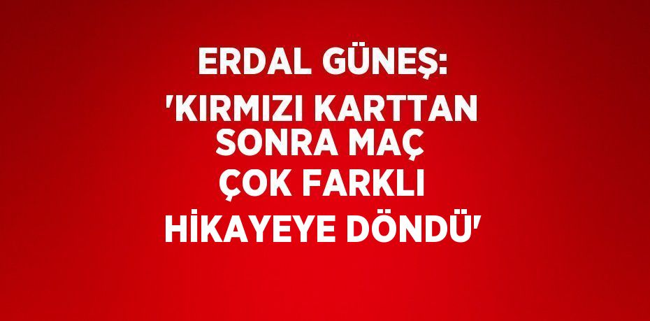 ERDAL GÜNEŞ: 'KIRMIZI KARTTAN SONRA MAÇ ÇOK FARKLI HİKAYEYE DÖNDÜ'