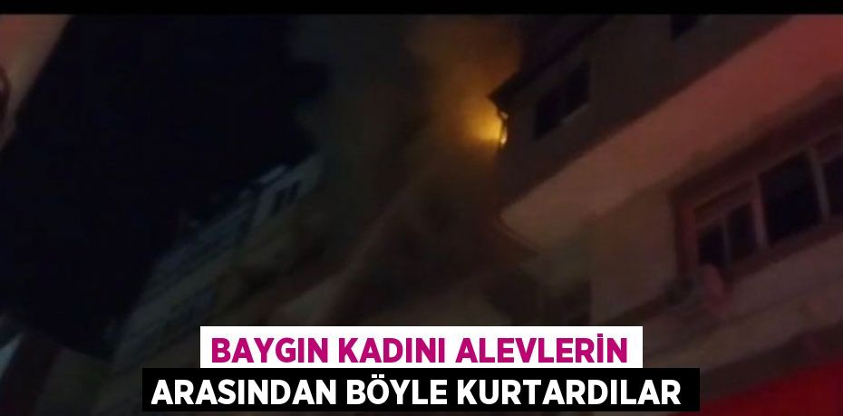 BAYGIN KADINI ALEVLERİN ARASINDAN BÖYLE KURTARDILAR