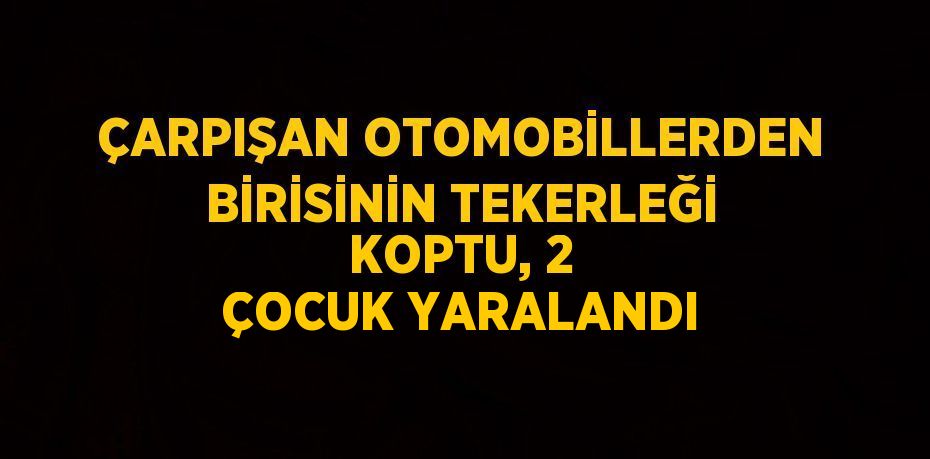 ÇARPIŞAN OTOMOBİLLERDEN BİRİSİNİN TEKERLEĞİ KOPTU, 2 ÇOCUK YARALANDI