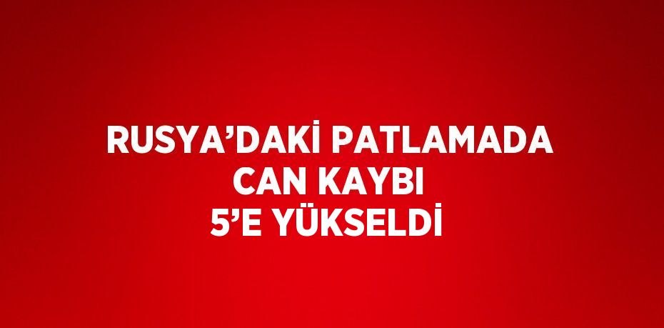 RUSYA’DAKİ PATLAMADA CAN KAYBI 5’E YÜKSELDİ