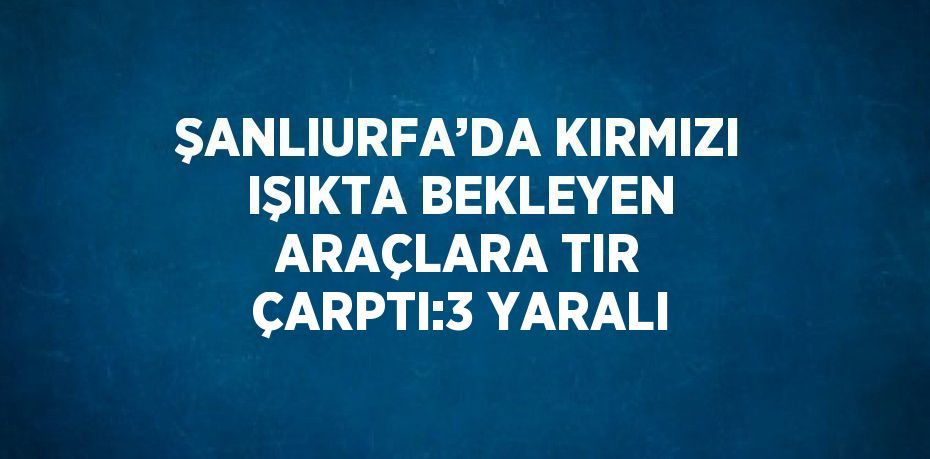 ŞANLIURFA’DA KIRMIZI IŞIKTA BEKLEYEN ARAÇLARA TIR ÇARPTI:3 YARALI