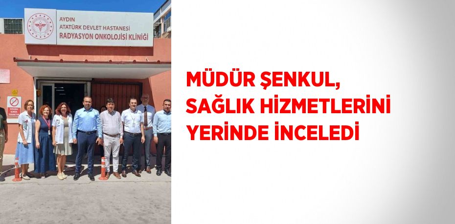 MÜDÜR ŞENKUL, SAĞLIK HİZMETLERİNİ YERİNDE İNCELEDİ