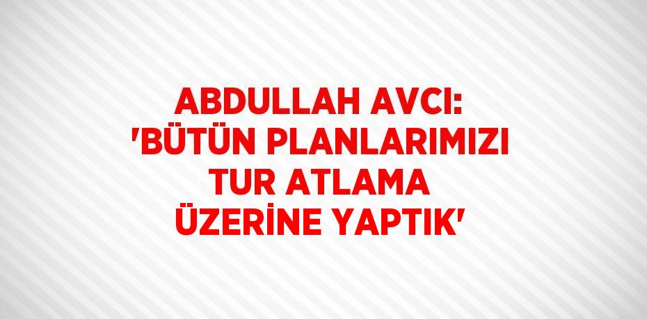 ABDULLAH AVCI: 'BÜTÜN PLANLARIMIZI TUR ATLAMA ÜZERİNE YAPTIK'