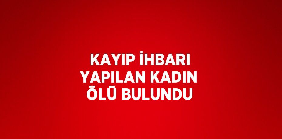 KAYIP İHBARI YAPILAN KADIN ÖLÜ BULUNDU