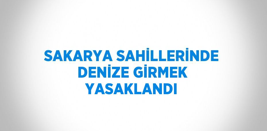 SAKARYA SAHİLLERİNDE DENİZE GİRMEK YASAKLANDI