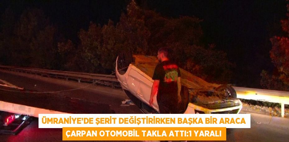 ÜMRANİYE’DE ŞERİT DEĞİŞTİRİRKEN BAŞKA BİR ARACA ÇARPAN OTOMOBİL TAKLA ATTI:1 YARALI