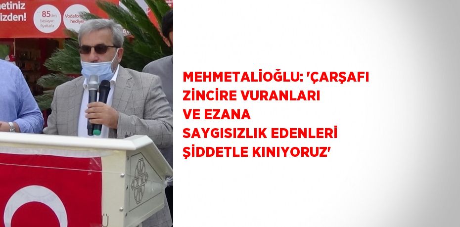 MEHMETALİOĞLU: 'ÇARŞAFI ZİNCİRE VURANLARI VE EZANA SAYGISIZLIK EDENLERİ ŞİDDETLE KINIYORUZ'