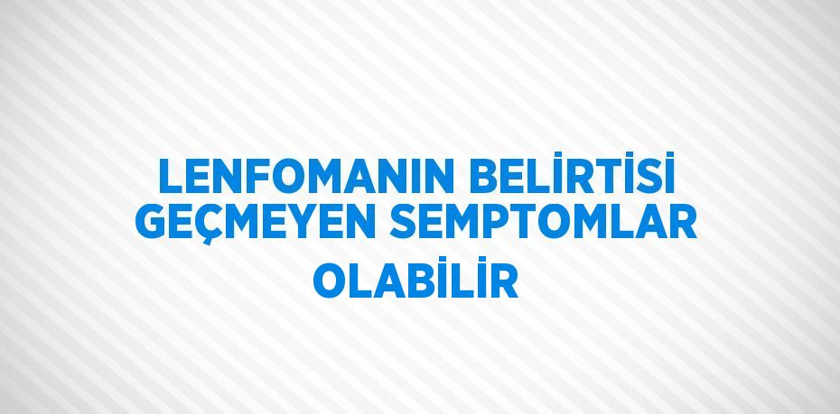 LENFOMANIN BELİRTİSİ GEÇMEYEN SEMPTOMLAR OLABİLİR