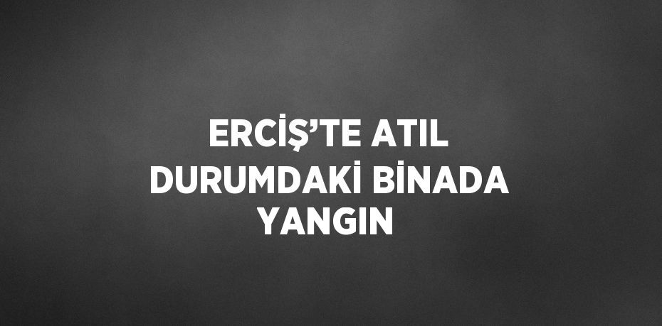 ERCİŞ’TE ATIL DURUMDAKİ BİNADA YANGIN