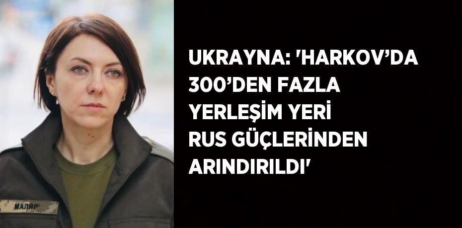 UKRAYNA: 'HARKOV’DA 300’DEN FAZLA YERLEŞİM YERİ RUS GÜÇLERİNDEN ARINDIRILDI'