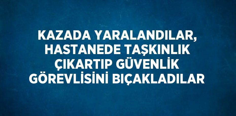 KAZADA YARALANDILAR, HASTANEDE TAŞKINLIK ÇIKARTIP GÜVENLİK GÖREVLİSİNİ BIÇAKLADILAR