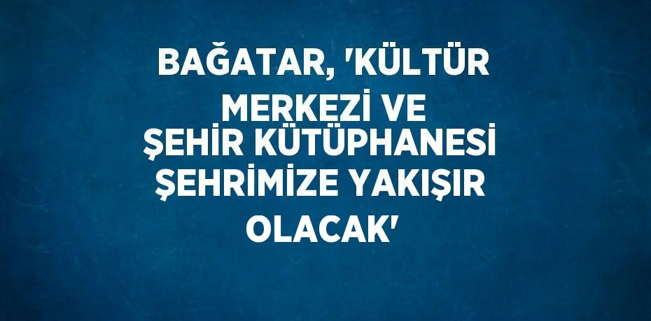 BAĞATAR, 'KÜLTÜR MERKEZİ VE ŞEHİR KÜTÜPHANESİ ŞEHRİMİZE YAKIŞIR OLACAK'