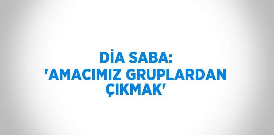 DİA SABA: 'AMACIMIZ GRUPLARDAN ÇIKMAK'