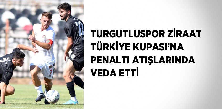 TURGUTLUSPOR ZİRAAT TÜRKİYE KUPASI’NA PENALTI ATIŞLARINDA VEDA ETTİ