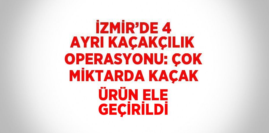 İZMİR’DE 4 AYRI KAÇAKÇILIK OPERASYONU: ÇOK MİKTARDA KAÇAK ÜRÜN ELE GEÇİRİLDİ