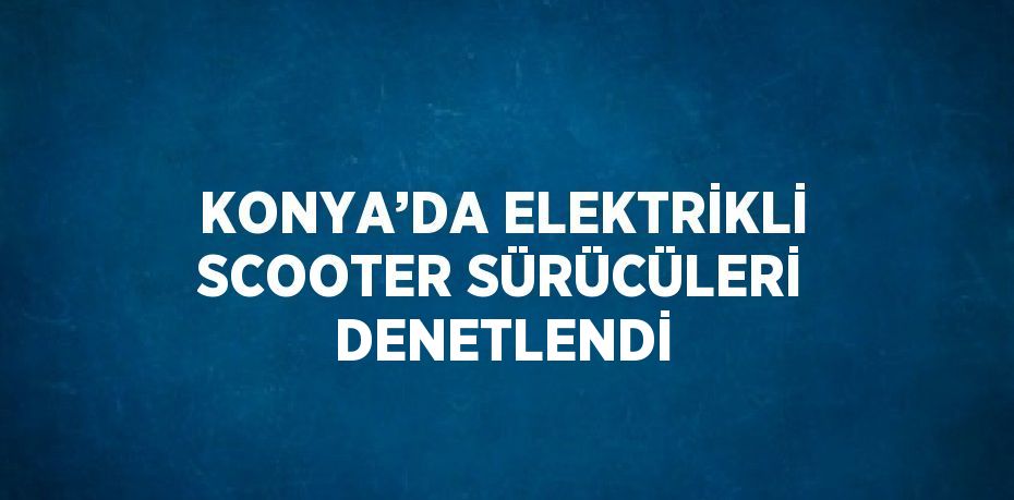 KONYA’DA ELEKTRİKLİ SCOOTER SÜRÜCÜLERİ DENETLENDİ