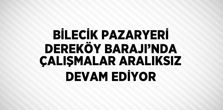 BİLECİK PAZARYERİ DEREKÖY BARAJI’NDA ÇALIŞMALAR ARALIKSIZ DEVAM EDİYOR