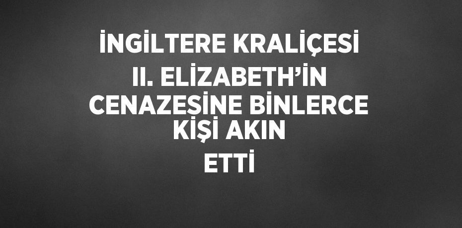 İNGİLTERE KRALİÇESİ II. ELİZABETH’İN CENAZESİNE BİNLERCE KİŞİ AKIN ETTİ