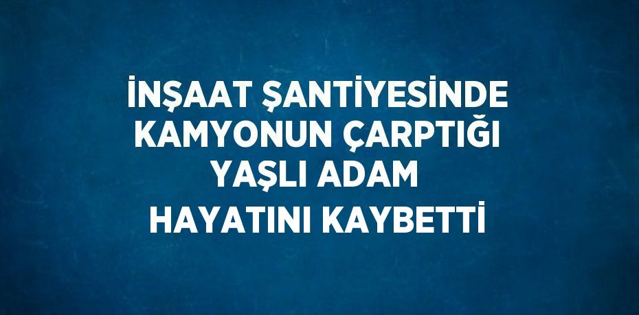 İNŞAAT ŞANTİYESİNDE KAMYONUN ÇARPTIĞI YAŞLI ADAM HAYATINI KAYBETTİ