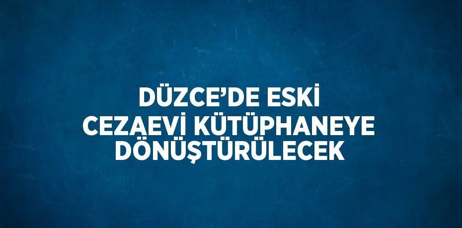 DÜZCE’DE ESKİ CEZAEVİ KÜTÜPHANEYE DÖNÜŞTÜRÜLECEK