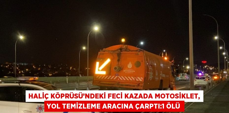 HALİÇ KÖPRÜSÜ’NDEKİ FECİ KAZADA MOTOSİKLET, YOL TEMİZLEME ARACINA ÇARPTI:1 ÖLÜ