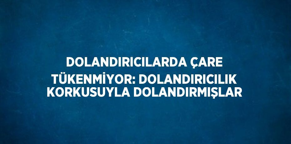 DOLANDIRICILARDA ÇARE TÜKENMİYOR: DOLANDIRICILIK KORKUSUYLA DOLANDIRMIŞLAR