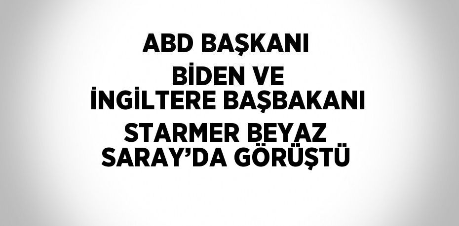 ABD BAŞKANI BİDEN VE İNGİLTERE BAŞBAKANI STARMER BEYAZ SARAY’DA GÖRÜŞTÜ