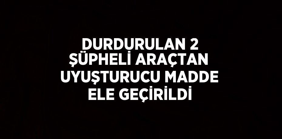 DURDURULAN 2 ŞÜPHELİ ARAÇTAN UYUŞTURUCU MADDE ELE GEÇİRİLDİ