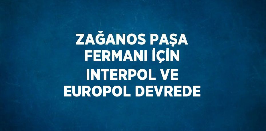 ZAĞANOS PAŞA FERMANI İÇİN INTERPOL VE EUROPOL DEVREDE