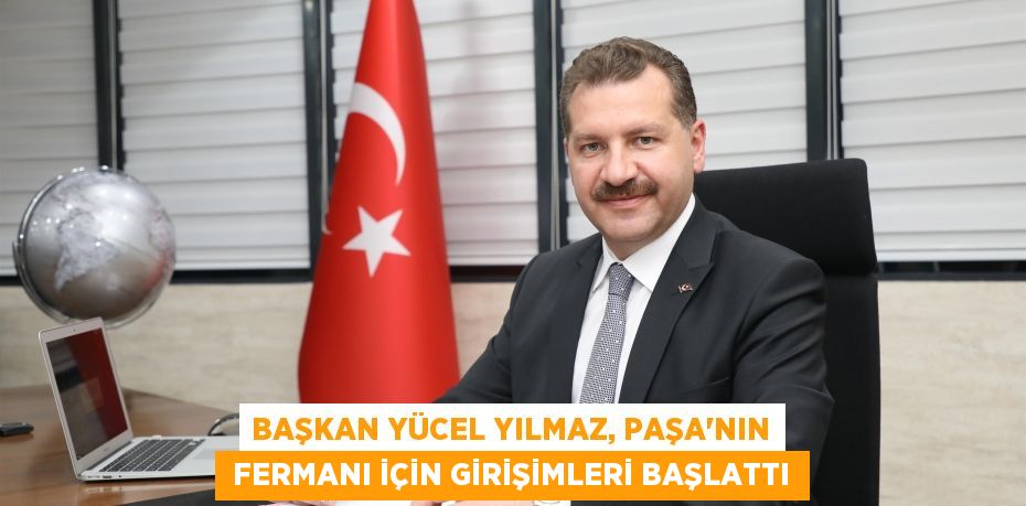 BAŞKAN YÜCEL YILMAZ, PAŞA’NIN  FERMANI İÇİN GİRİŞİMLERİ BAŞLATTI