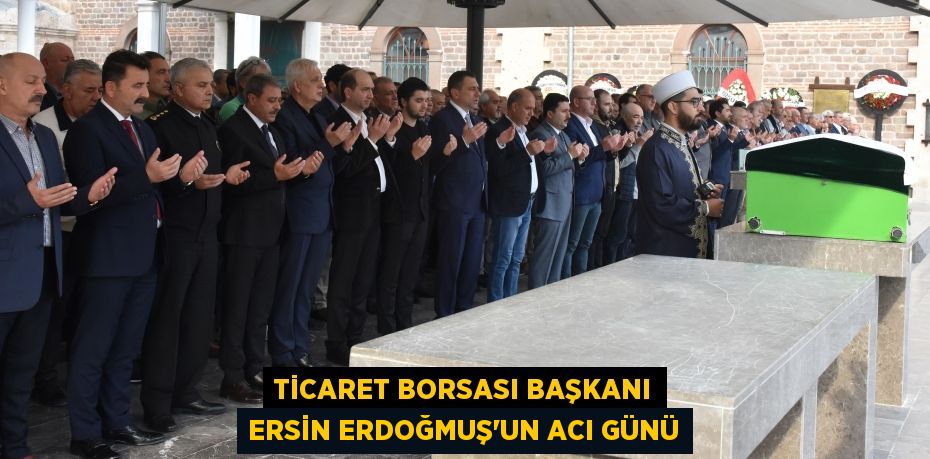 TİCARET BORSASI BAŞKANI ERSİN ERDOĞMUŞ’UN ACI GÜNÜ