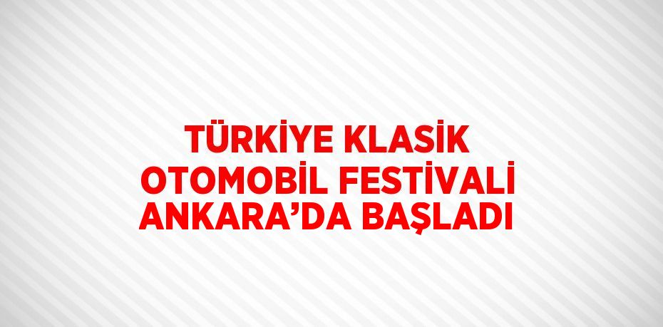 TÜRKİYE KLASİK OTOMOBİL FESTİVALİ ANKARA’DA BAŞLADI