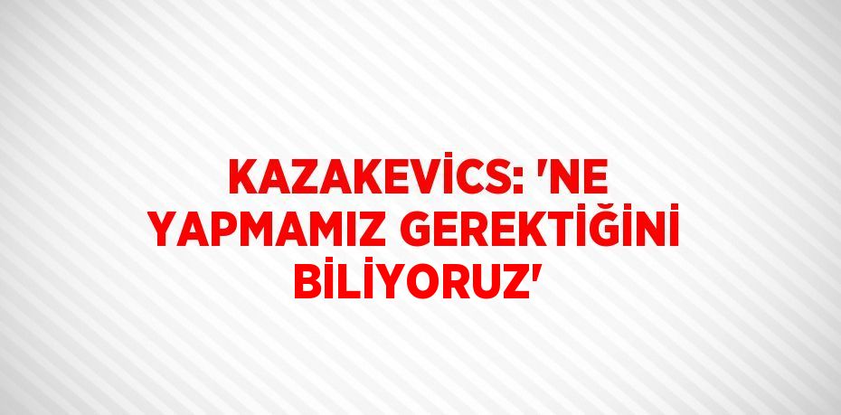 KAZAKEVİCS: 'NE YAPMAMIZ GEREKTİĞİNİ BİLİYORUZ'