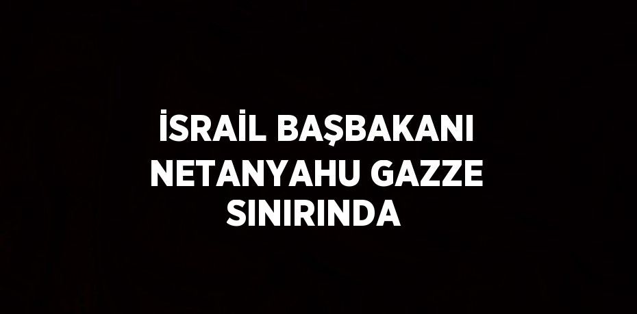 İSRAİL BAŞBAKANI NETANYAHU GAZZE SINIRINDA