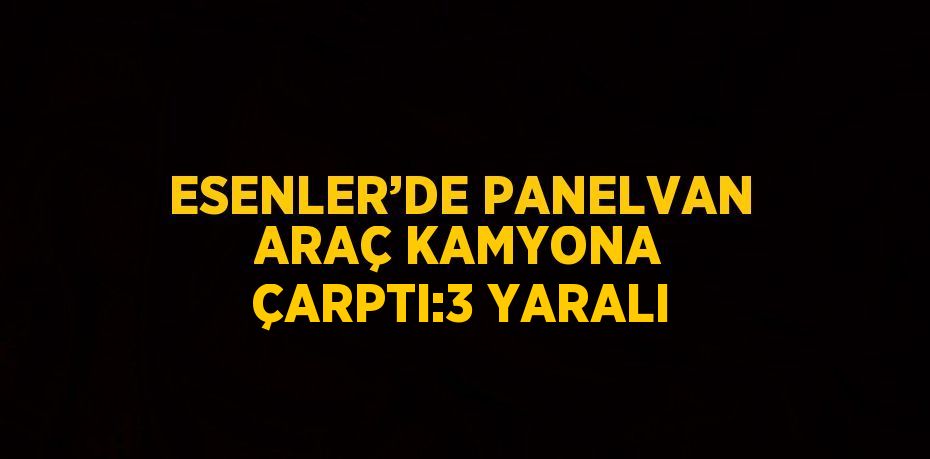 ESENLER’DE PANELVAN ARAÇ KAMYONA ÇARPTI:3 YARALI