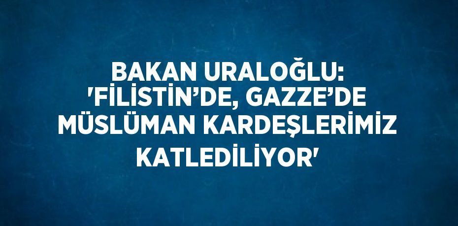 BAKAN URALOĞLU: 'FİLİSTİN’DE, GAZZE’DE MÜSLÜMAN KARDEŞLERİMİZ KATLEDİLİYOR'