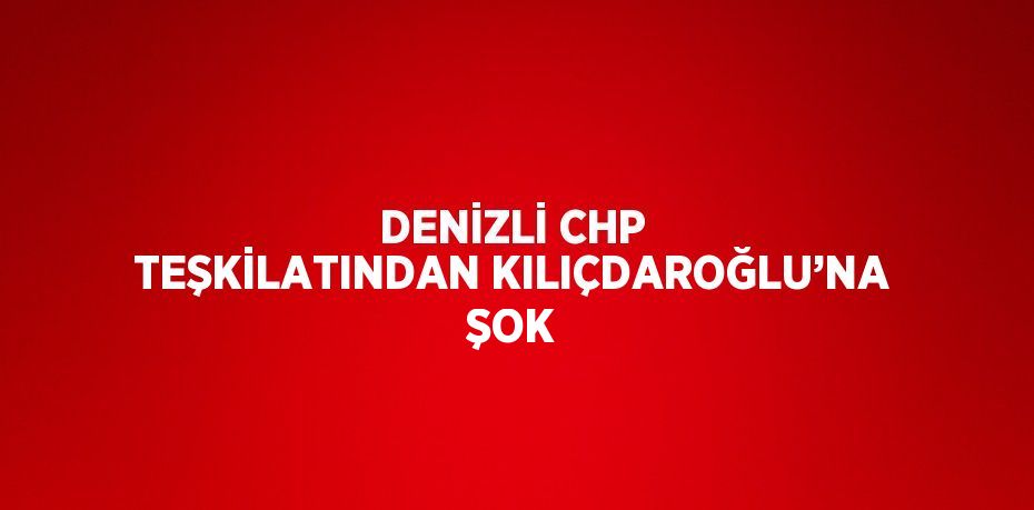 DENİZLİ CHP TEŞKİLATINDAN KILIÇDAROĞLU’NA ŞOK