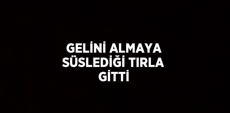 GELİNİ ALMAYA SÜSLEDİĞİ TIRLA GİTTİ