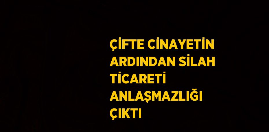 ÇİFTE CİNAYETİN ARDINDAN SİLAH TİCARETİ ANLAŞMAZLIĞI ÇIKTI