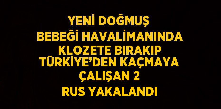 YENİ DOĞMUŞ BEBEĞİ HAVALİMANINDA KLOZETE BIRAKIP TÜRKİYE’DEN KAÇMAYA ÇALIŞAN 2 RUS YAKALANDI